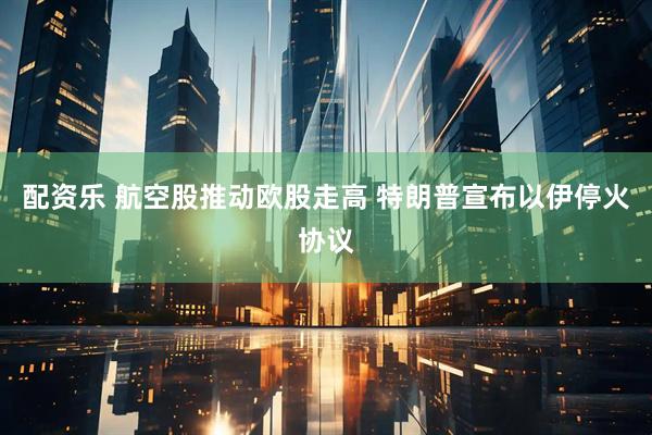 配资乐 航空股推动欧股走高 特朗普宣布以伊停火协议