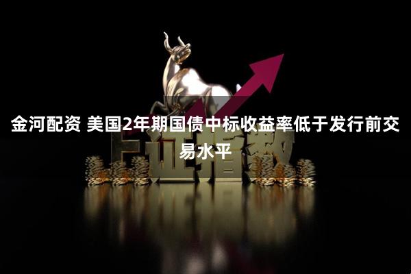 金河配资 美国2年期国债中标收益率低于发行前交易水平