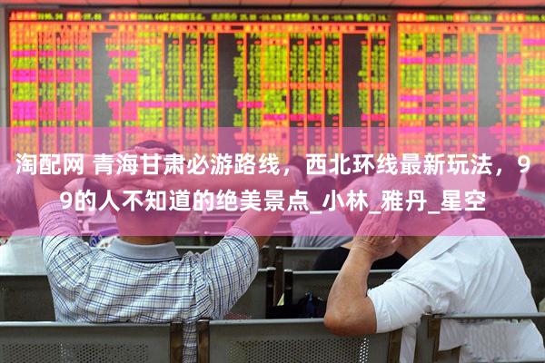 淘配网 青海甘肃必游路线，西北环线最新玩法，99的人不知道的绝美景点_小林_雅丹_星空