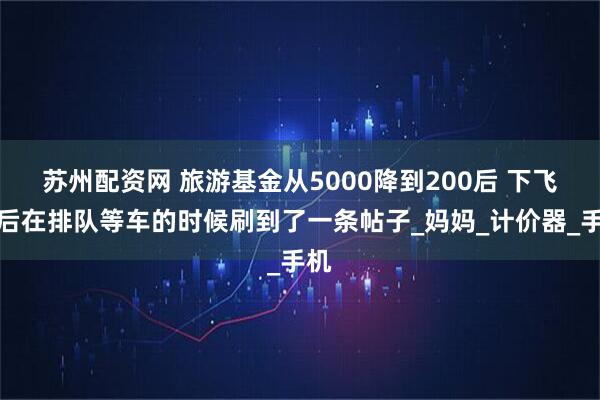 苏州配资网 旅游基金从5000降到200后 下飞机后在排队等车的时候刷到了一条帖子_妈妈_计价器_手机