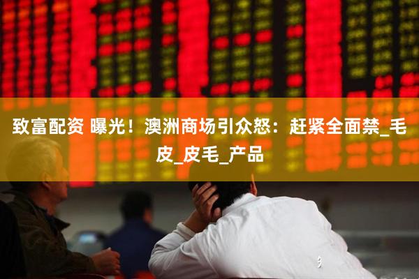 致富配资 曝光！澳洲商场引众怒：赶紧全面禁_毛皮_皮毛_产品