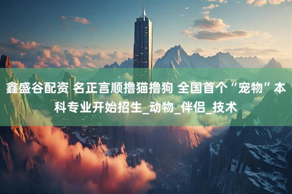 鑫盛谷配资 名正言顺撸猫撸狗 全国首个“宠物”本科专业开始招生_动物_伴侣_技术