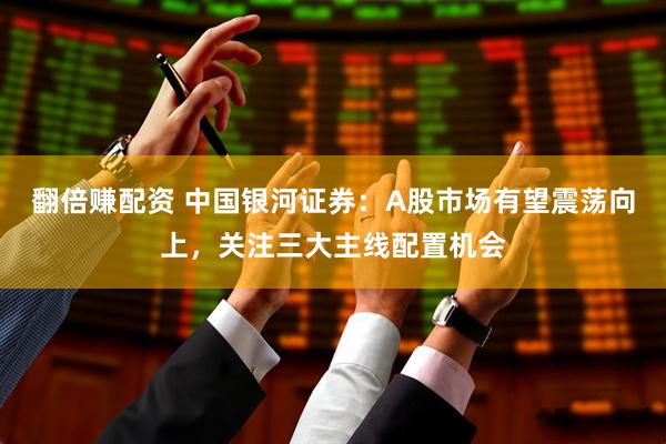 翻倍赚配资 中国银河证券：A股市场有望震荡向上，关注三大主线配置机会