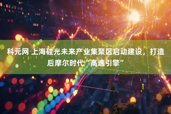 科元网 上海硅光未来产业集聚区启动建设，打造后摩尔时代“高速引擎”