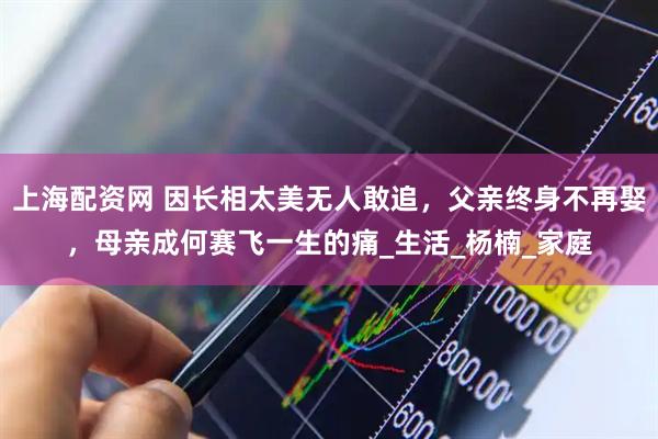 上海配资网 因长相太美无人敢追，父亲终身不再娶，母亲成何赛飞一生的痛_生活_杨楠_家庭