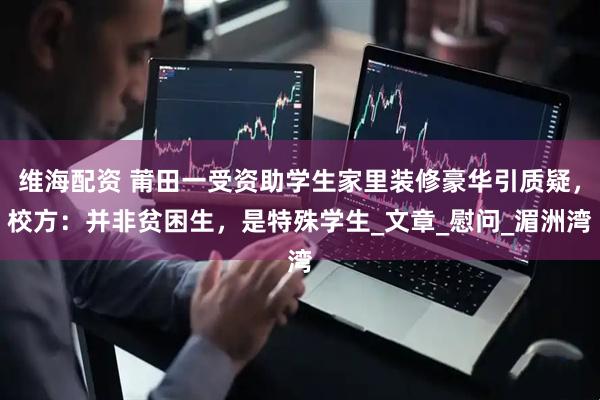 维海配资 莆田一受资助学生家里装修豪华引质疑，校方：并非贫困生，是特殊学生_文章_慰问_湄洲湾