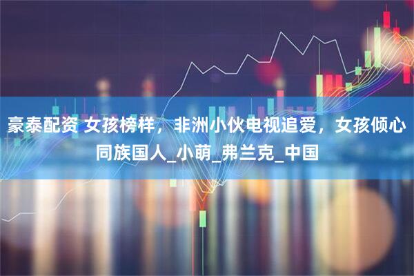 豪泰配资 女孩榜样，非洲小伙电视追爱，女孩倾心同族国人_小萌_弗兰克_中国
