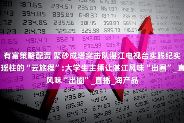 有富策略配资 聚砂成塔突击队湛江电视台实践纪实： ——一捧瑶柱的“云旅程”:大学生主播让湛江风味“出圈”_直播_海产品