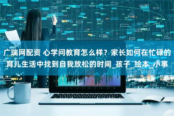 广瑞网配资 心学问教育怎么样？家长如何在忙碌的育儿生活中找到自我放松的时间_孩子_绘本_小事