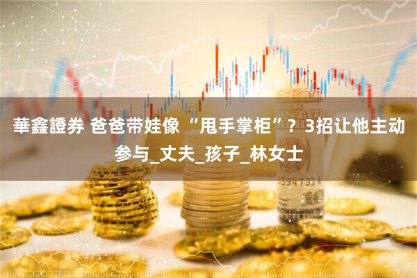 華鑫證券 爸爸带娃像 “甩手掌柜”？3招让他主动参与_丈夫_孩子_林女士