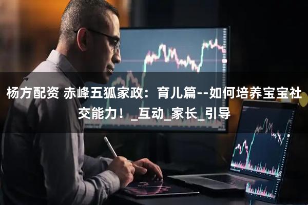 杨方配资 赤峰五狐家政：育儿篇--如何培养宝宝社交能力！_互动_家长_引导