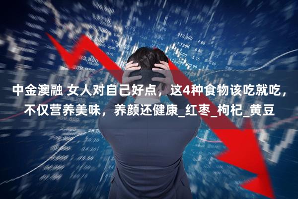 中金澳融 女人对自己好点，这4种食物该吃就吃，不仅营养美味，养颜还健康_红枣_枸杞_黄豆