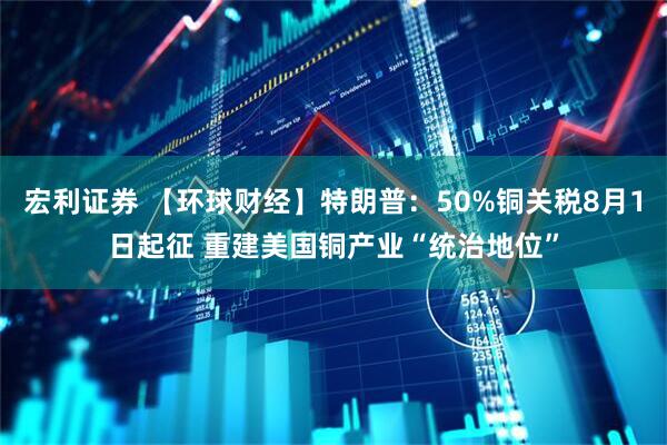 宏利证券 【环球财经】特朗普：50%铜关税8月1日起征 重建美国铜产业“统治地位”