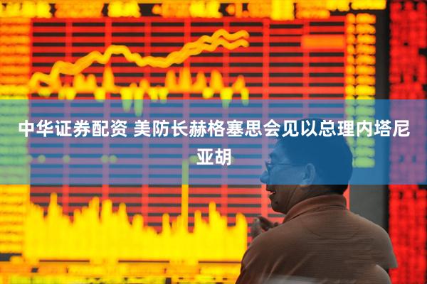 中华证券配资 美防长赫格塞思会见以总理内塔尼亚胡