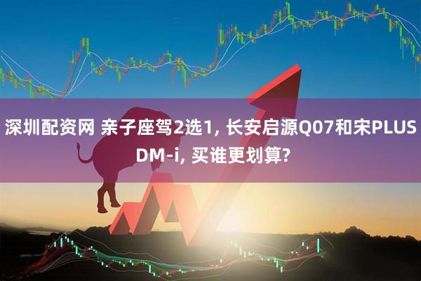 深圳配资网 亲子座驾2选1, 长安启源Q07和宋PLUS DM-i, 买谁更划算?