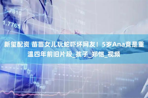 新玺配资 苗苗女儿玩蛇吓坏网友！5岁Ana竟是重温四年前旧片段_孩子_郑恺_视频