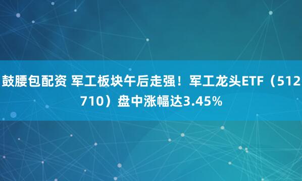 鼓腰包配资 军工板块午后走强！军工龙头ETF（512710）盘中涨幅达3.45%