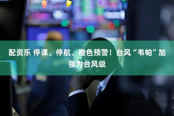配资乐 停课、停航、橙色预警！台风“韦帕”加强为台风级