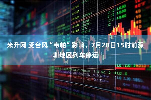 米升网 受台风“韦帕”影响，7月20日15时前深圳地区列车停运
