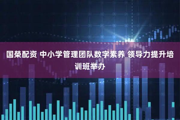 国榮配资 中小学管理团队数字素养 领导力提升培训班举办
