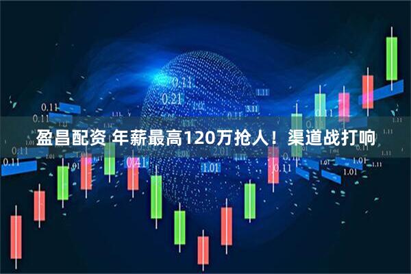 盈昌配资 年薪最高120万抢人！渠道战打响