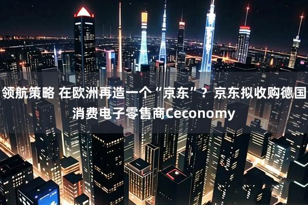 领航策略 在欧洲再造一个“京东”？京东拟收购德国消费电子零售商Ceconomy
