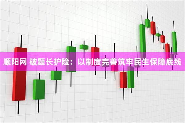 顺阳网 破题长护险：以制度完善筑牢民生保障底线