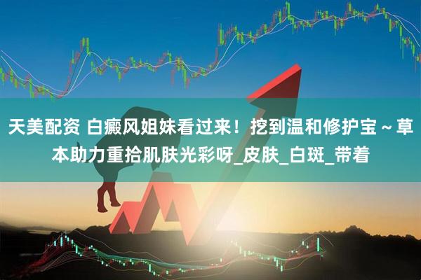 天美配资 白癜风姐妹看过来！挖到温和修护宝～草本助力重拾肌肤光彩呀_皮肤_白斑_带着