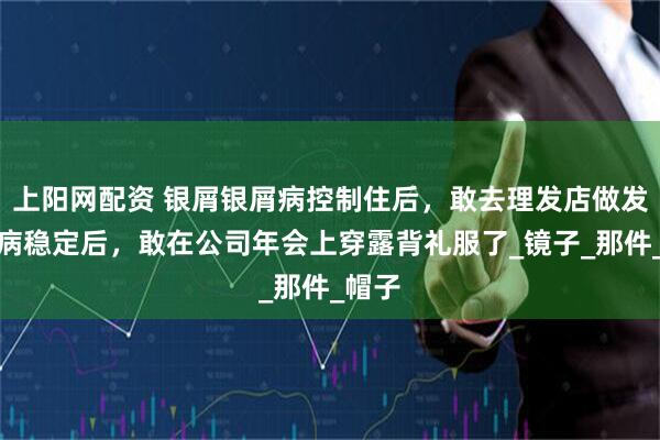 上阳网配资 银屑银屑病控制住后，敢去理发店做发型了病稳定后，敢在公司年会上穿露背礼服了_镜子_那件_帽子