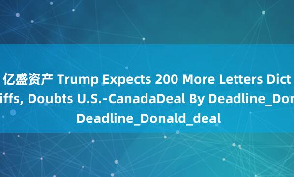 亿盛资产 Trump Expects 200 More Letters Dictating Tariffs, Doubts U.S.-CanadaDeal By Deadline_Donald_deal