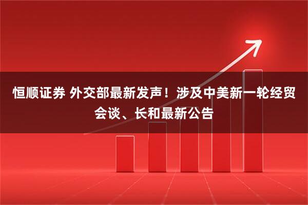 恒顺证券 外交部最新发声！涉及中美新一轮经贸会谈、长和最新公告