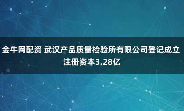 金牛网配资 武汉产品质量检验所有限公司登记成立 注册资本3.28亿