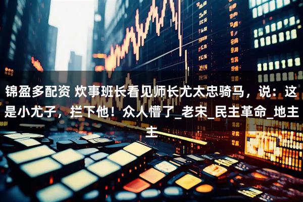 锦盈多配资 炊事班长看见师长尤太忠骑马，说：这是小尤子，拦下他！众人懵了_老宋_民主革命_地主