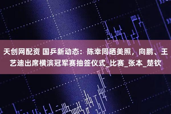 天创网配资 国乒新动态：陈幸同晒美照，向鹏、王艺迪出席横滨冠军赛抽签仪式_比赛_张本_楚钦