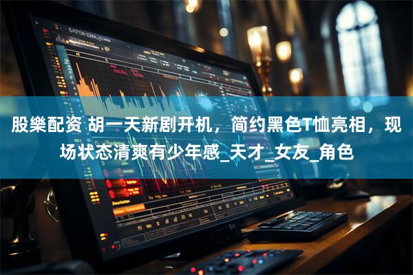 股樂配资 胡一天新剧开机，简约黑色T恤亮相，现场状态清爽有少年感_天才_女友_角色