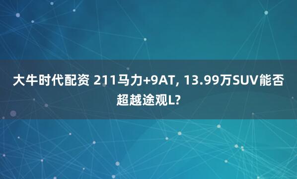 大牛时代配资 211马力+9AT, 13.99万SUV能否超越途观L?