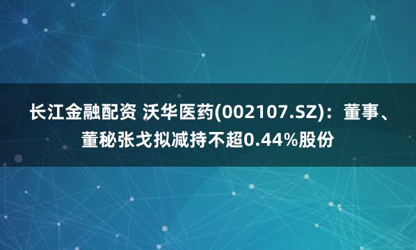 长江金融配资 沃华医药(002107.SZ)：董事、董秘张戈拟减持不超0.44%股份