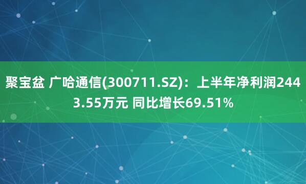 聚宝盆 广哈通信(300711.SZ)：上半年净利润2443.55万元 同比增长69.51%
