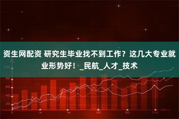 资生网配资 研究生毕业找不到工作？这几大专业就业形势好！_民航_人才_技术