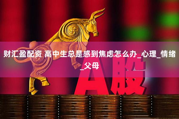 财汇盈配资 高中生总是感到焦虑怎么办_心理_情绪_父母