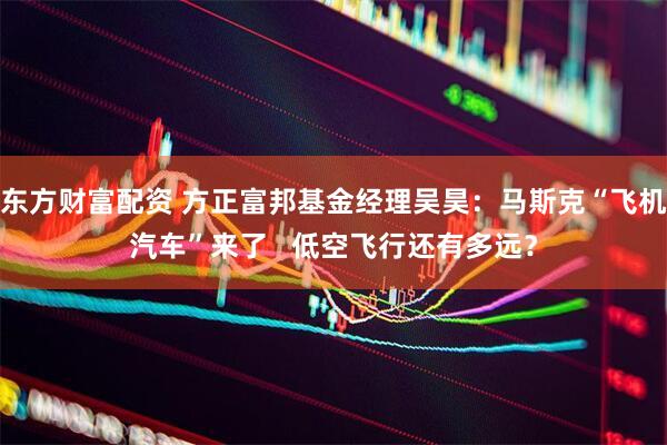 东方财富配资 方正富邦基金经理吴昊：马斯克“飞机汽车”来了   低空飞行还有多远？