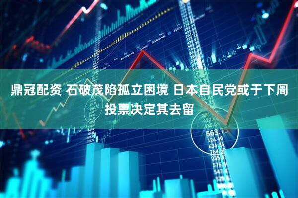 鼎冠配资 石破茂陷孤立困境 日本自民党或于下周投票决定其去留