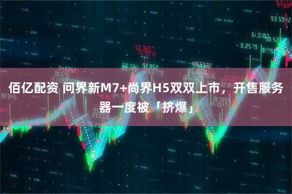 佰亿配资 问界新M7+尚界H5双双上市，开售服务器一度被「挤爆」