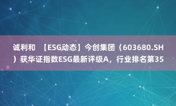 诚利和  【ESG动态】今创集团（603680.SH）获华证指数ESG最新评级A，行业排名第35