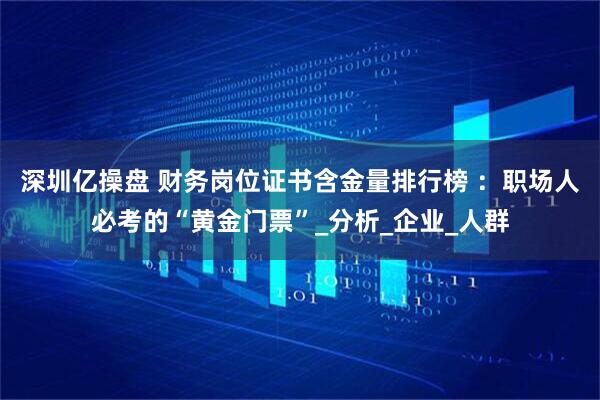 深圳亿操盘 财务岗位证书含金量排行榜 :职场人必考的“黄金门票”_分析_企业_人群