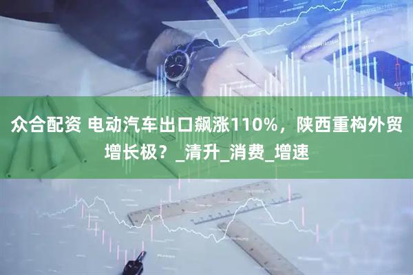 众合配资 电动汽车出口飙涨110%,陕西重构外贸增长极?_清升_消费_增速