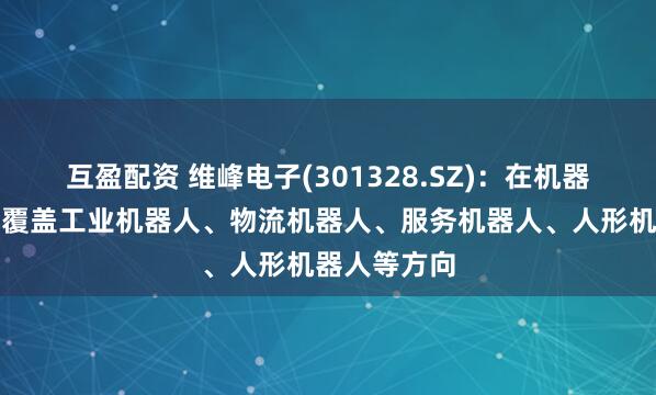 互盈配资 维峰电子(301328.SZ)：在机器人应用领域覆盖工业机器人、物流机器人、服务机器人、人形机器人等方向