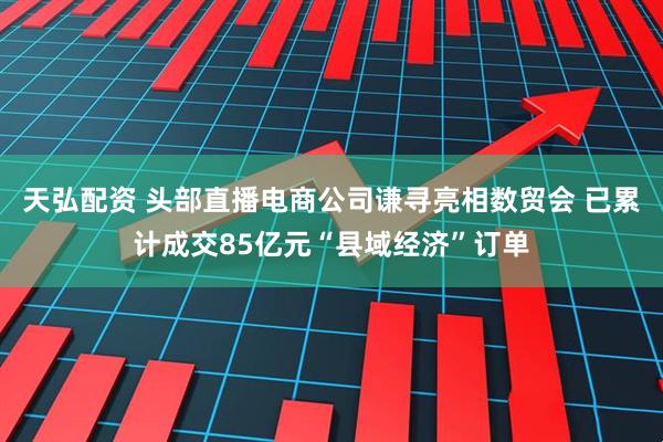 天弘配资 头部直播电商公司谦寻亮相数贸会 已累计成交85亿元“县域经济”订单