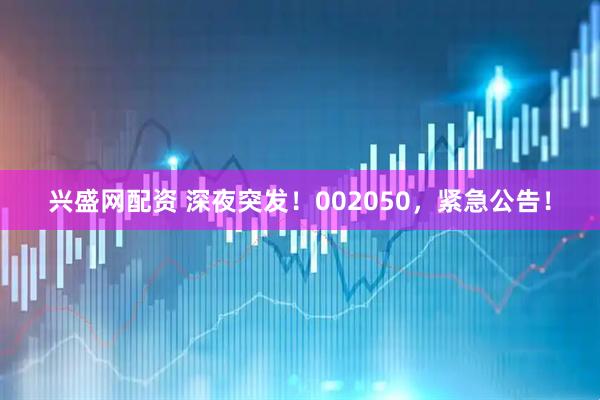 兴盛网配资 深夜突发！002050，紧急公告！