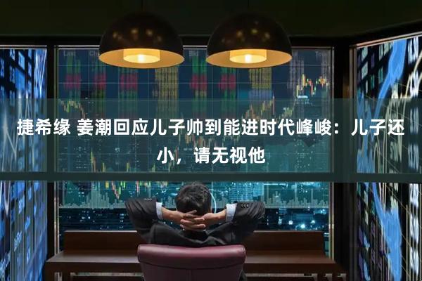 捷希缘 姜潮回应儿子帅到能进时代峰峻：儿子还小，请无视他